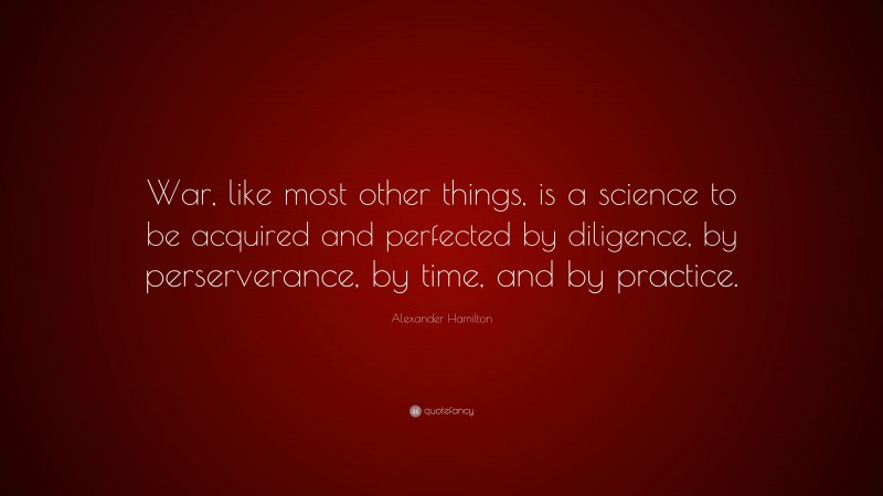 Alexander Hamilton Quote: “War, like most other things, is a science to be acquired and perfected by diligence, by perserverance, by time, and by practice.”