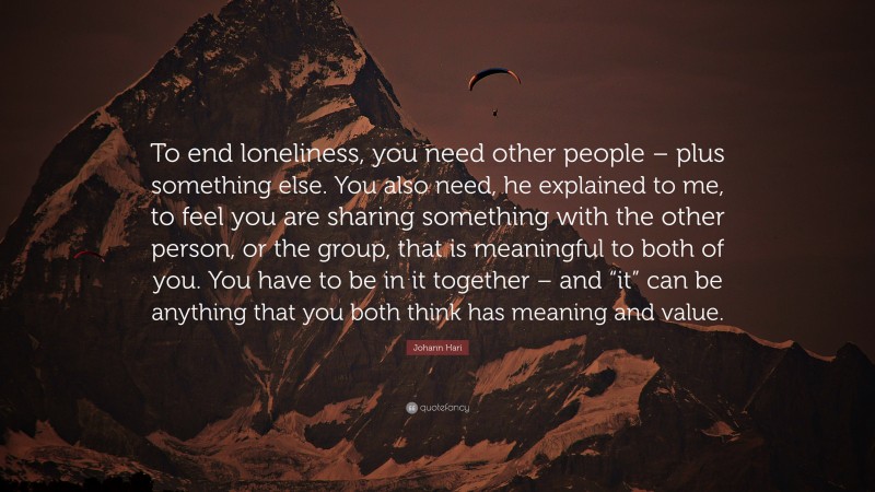 Johann Hari Quote: “To end loneliness, you need other people – plus something else. You also need, he explained to me, to feel you are sharing something with the other person, or the group, that is meaningful to both of you. You have to be in it together – and “it” can be anything that you both think has meaning and value.”