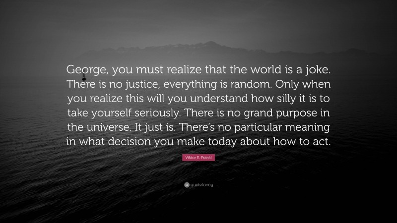 Viktor E. Frankl Quote: “George, you must realize that the world is a joke. There is no justice, everything is random. Only when you realize this will you understand how silly it is to take yourself seriously. There is no grand purpose in the universe. It just is. There’s no particular meaning in what decision you make today about how to act.”
