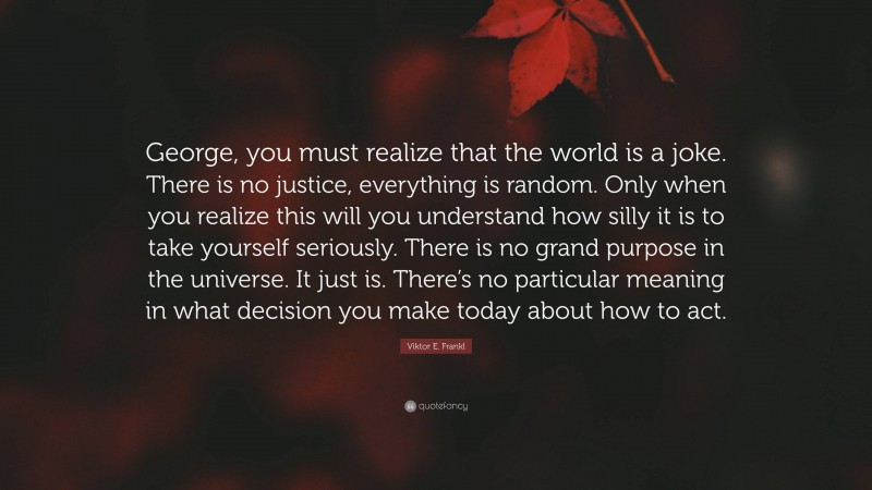 Viktor E. Frankl Quote: “George, you must realize that the world is a joke. There is no justice, everything is random. Only when you realize this will you understand how silly it is to take yourself seriously. There is no grand purpose in the universe. It just is. There’s no particular meaning in what decision you make today about how to act.”