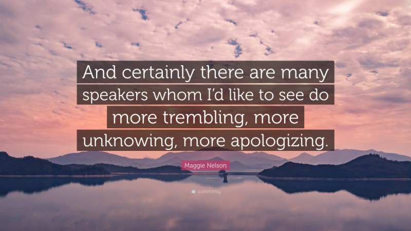 Maggie Nelson Quote: “And certainly there are many speakers whom I’d like to see do more trembling, more unknowing, more apologizing.”