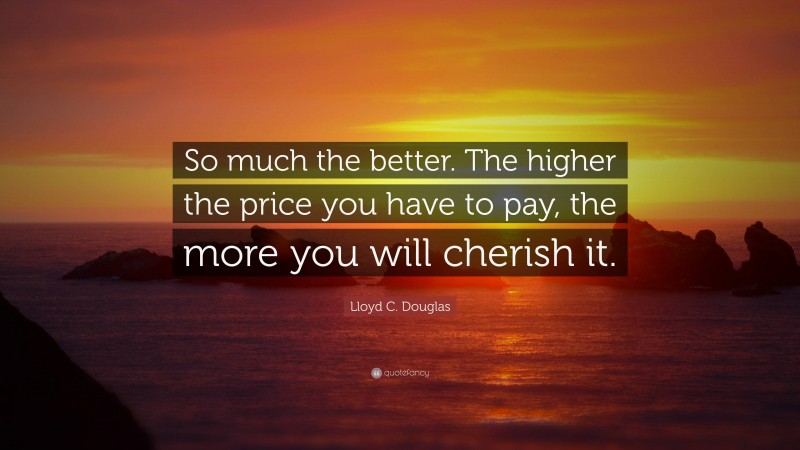 Lloyd C. Douglas Quote: “So much the better. The higher the price you have to pay, the more you will cherish it.”