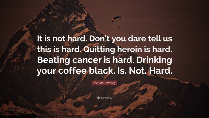 Melissa Hartwig Quote: “It is not hard. Don’t you dare tell us this is hard. Quitting heroin is hard. Beating cancer is hard. Drinking your coffee black. Is. Not. Hard.”