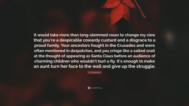 P. G. Wodehouse Quote: “It would take more than long-stemmed roses to change my view that you’re a despicable cowardy custard and a disgrace to a proud family. Your ancestors fought in the Crusades and were often mentioned in despatches, and you cringe like a salted snail at the thought of appearing as Santa Claus before an audience of charming children who wouldn’t hurt a fly. It’s enough to make an aunt turn her face to the wall and give up the struggle.”