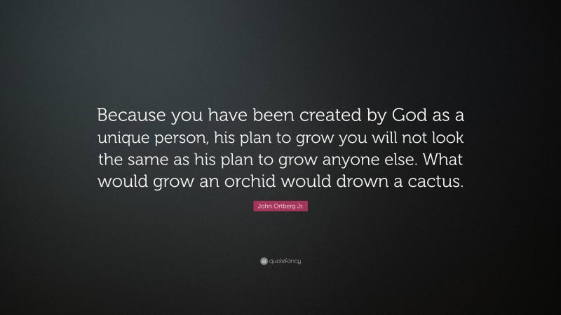 John Ortberg Jr. Quote: “Because you have been created by God as a unique person, his plan to grow you will not look the same as his plan to grow anyone else. What would grow an orchid would drown a cactus.”