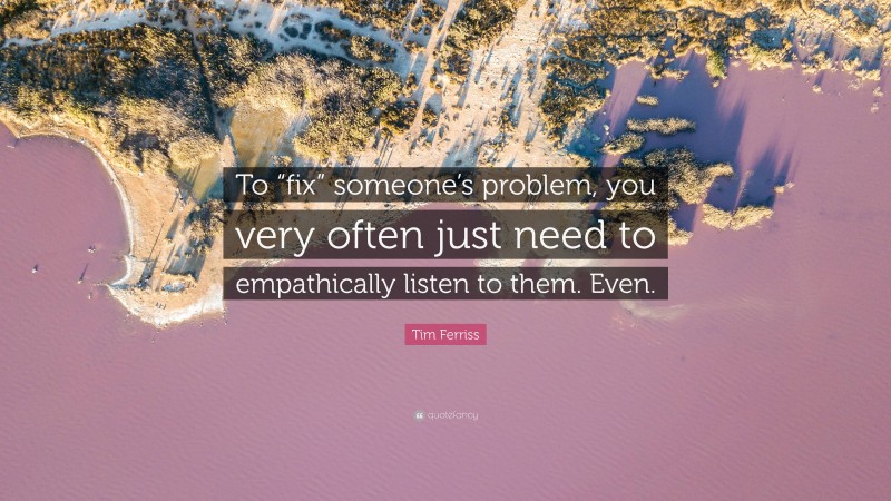 Tim Ferriss Quote: “To “fix” someone’s problem, you very often just need to empathically listen to them. Even.”