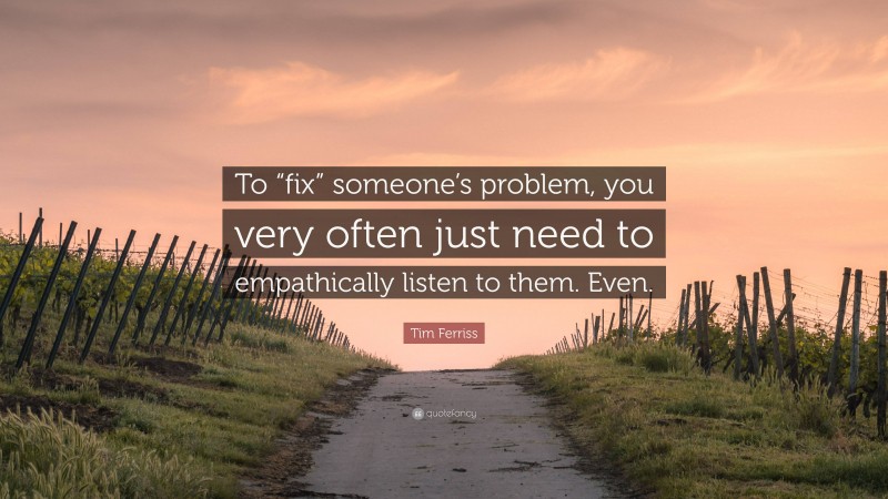 Tim Ferriss Quote: “To “fix” someone’s problem, you very often just need to empathically listen to them. Even.”