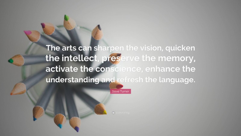 Steve Turner Quote: “The arts can sharpen the vision, quicken the intellect, preserve the memory, activate the conscience, enhance the understanding and refresh the language.”