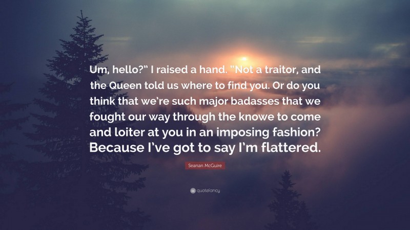 Seanan McGuire Quote: “Um, hello?” I raised a hand. “Not a traitor, and the Queen told us where to find you. Or do you think that we’re such major badasses that we fought our way through the knowe to come and loiter at you in an imposing fashion? Because I’ve got to say I’m flattered.”