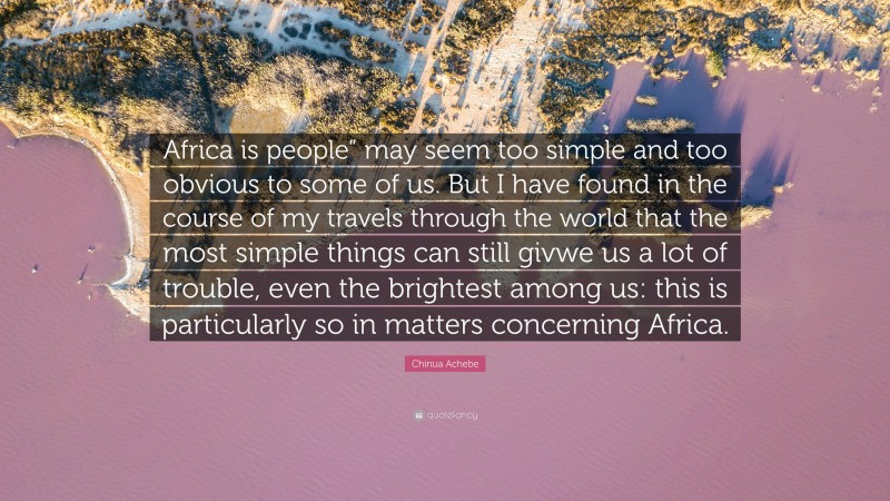 Chinua Achebe Quote: “Africa is people” may seem too simple and too obvious to some of us. But I have found in the course of my travels through the world that the most simple things can still givwe us a lot of trouble, even the brightest among us: this is particularly so in matters concerning Africa.”