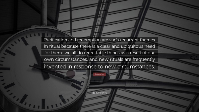 Susan Cain Quote: “Purification and redemption are such recurrent themes in ritual because there is a clear and ubiquitous need for them: we all do regrettable things as a result of our own circumstances, and new rituals are frequently invented in response to new circumstances.”
