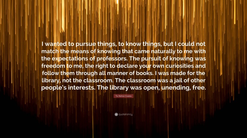 Ta-Nehisi Coates Quote: “I wanted to pursue things, to know things, but I could not match the means of knowing that came naturally to me with the expectations of professors. The pursuit of knowing was freedom to me, the right to declare your own curiosities and follow them through all manner of books. I was made for the library, not the classroom. The classroom was a jail of other people’s interests. The library was open, unending, free.”