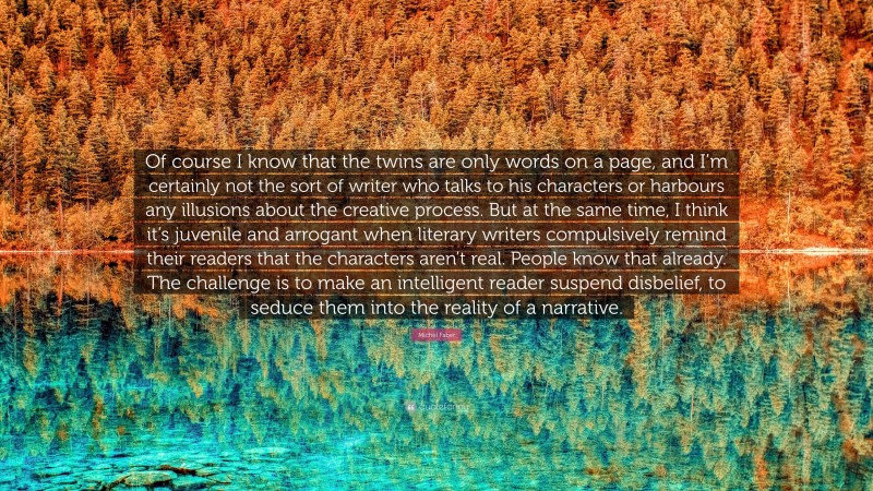 Michel Faber Quote: “Of course I know that the twins are only words on a page, and I’m certainly not the sort of writer who talks to his characters or harbours any illusions about the creative process. But at the same time, I think it’s juvenile and arrogant when literary writers compulsively remind their readers that the characters aren’t real. People know that already. The challenge is to make an intelligent reader suspend disbelief, to seduce them into the reality of a narrative.”