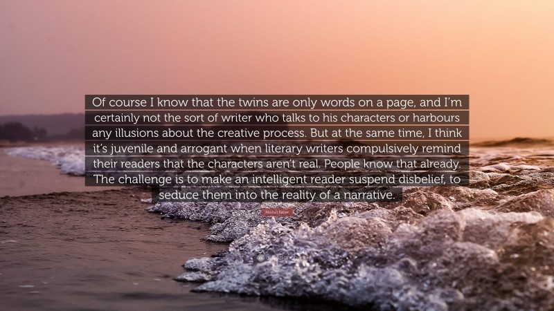 Michel Faber Quote: “Of course I know that the twins are only words on a page, and I’m certainly not the sort of writer who talks to his characters or harbours any illusions about the creative process. But at the same time, I think it’s juvenile and arrogant when literary writers compulsively remind their readers that the characters aren’t real. People know that already. The challenge is to make an intelligent reader suspend disbelief, to seduce them into the reality of a narrative.”