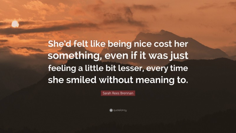 Sarah Rees Brennan Quote: “She’d felt like being nice cost her something, even if it was just feeling a little bit lesser, every time she smiled without meaning to.”
