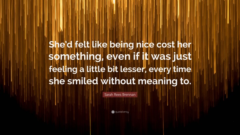 Sarah Rees Brennan Quote: “She’d felt like being nice cost her something, even if it was just feeling a little bit lesser, every time she smiled without meaning to.”