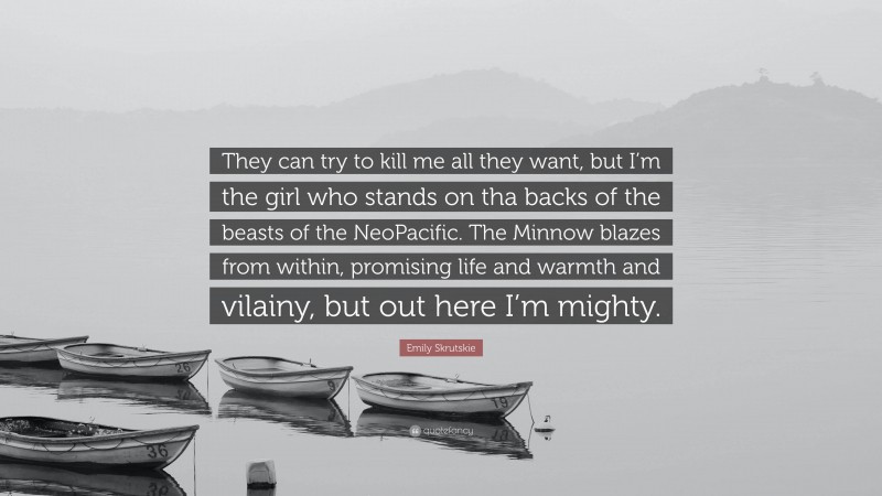 Emily Skrutskie Quote: “They can try to kill me all they want, but I’m the girl who stands on tha backs of the beasts of the NeoPacific. The Minnow blazes from within, promising life and warmth and vilainy, but out here I’m mighty.”
