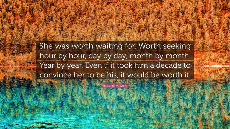 Roseanna M. White Quote: “She was worth waiting for. Worth seeking hour by hour, day by day, month by month. Year by year. Even if it took him a decade to convince her to be his, it would be worth it.”