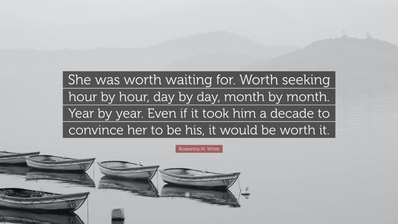 Roseanna M. White Quote: “She was worth waiting for. Worth seeking hour by hour, day by day, month by month. Year by year. Even if it took him a decade to convince her to be his, it would be worth it.”