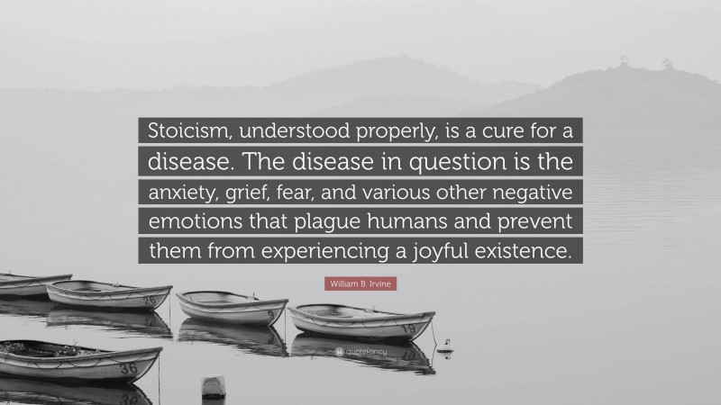 William B. Irvine Quote: “Stoicism, understood properly, is a cure for a disease. The disease in question is the anxiety, grief, fear, and various other negative emotions that plague humans and prevent them from experiencing a joyful existence.”