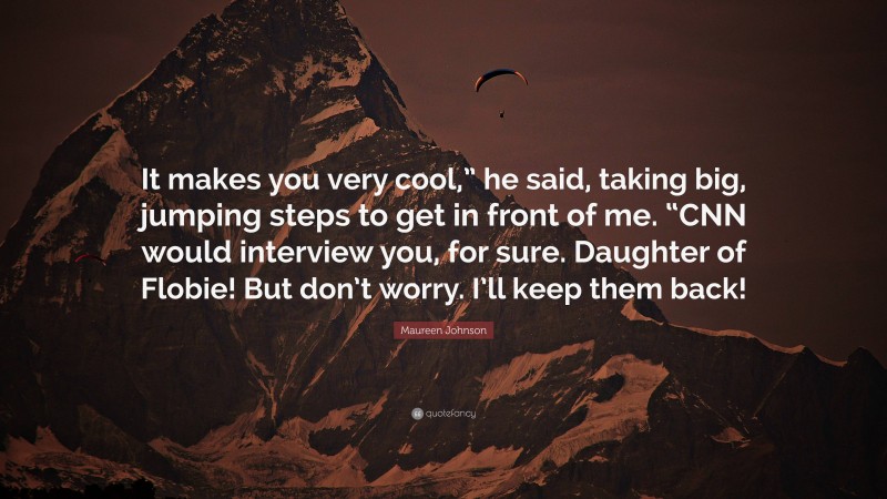 Maureen Johnson Quote: “It makes you very cool,” he said, taking big, jumping steps to get in front of me. “CNN would interview you, for sure. Daughter of Flobie! But don’t worry. I’ll keep them back!”