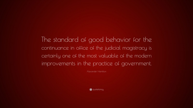 Alexander Hamilton Quote: “The standard of good behavior for the continuance in office of the judicial magistracy is certainly one of the most valuable of the modern improvements in the practice of government.”