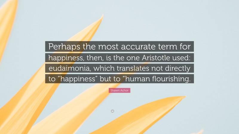 Shawn Achor Quote: “Perhaps the most accurate term for happiness, then, is the one Aristotle used: eudaimonia, which translates not directly to “happiness” but to “human flourishing.”