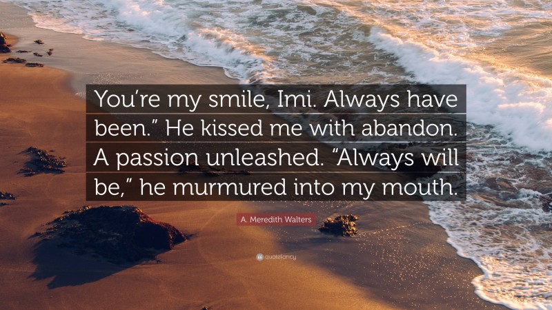 A. Meredith Walters Quote: “You’re my smile, Imi. Always have been.” He kissed me with abandon. A passion unleashed. “Always will be,” he murmured into my mouth.”