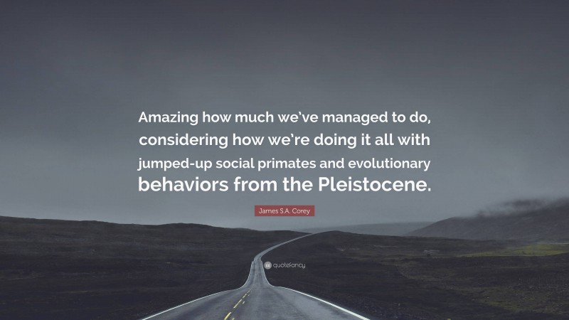 James S.A. Corey Quote: “Amazing how much we’ve managed to do, considering how we’re doing it all with jumped-up social primates and evolutionary behaviors from the Pleistocene.”