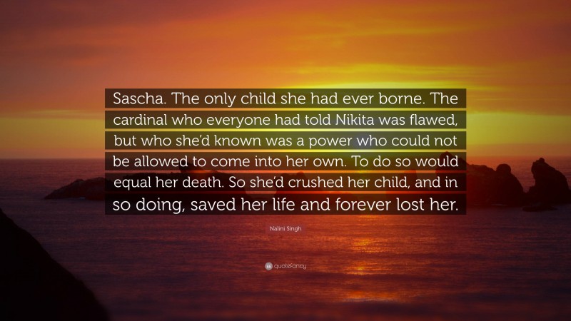Nalini Singh Quote: “Sascha. The only child she had ever borne. The cardinal who everyone had told Nikita was flawed, but who she’d known was a power who could not be allowed to come into her own. To do so would equal her death. So she’d crushed her child, and in so doing, saved her life and forever lost her.”