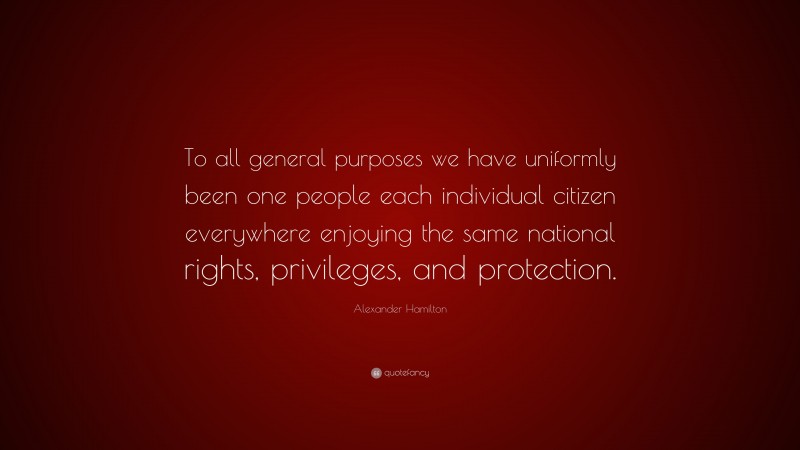 Alexander Hamilton Quote: “To all general purposes we have uniformly been one people each individual citizen everywhere enjoying the same national rights, privileges, and protection.”