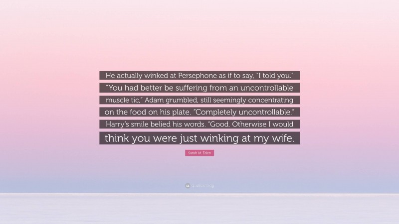 Sarah M. Eden Quote: “He actually winked at Persephone as if to say, “I told you.” “You had better be suffering from an uncontrollable muscle tic,” Adam grumbled, still seemingly concentrating on the food on his plate. “Completely uncontrollable.” Harry’s smile belied his words. “Good. Otherwise I would think you were just winking at my wife.”