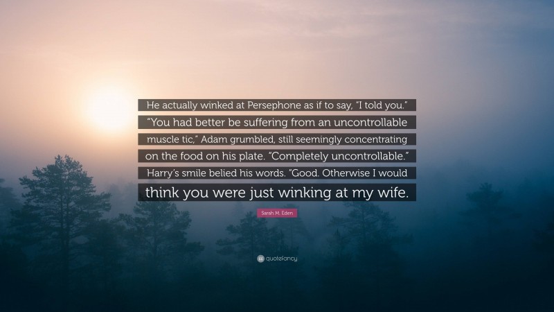 Sarah M. Eden Quote: “He actually winked at Persephone as if to say, “I told you.” “You had better be suffering from an uncontrollable muscle tic,” Adam grumbled, still seemingly concentrating on the food on his plate. “Completely uncontrollable.” Harry’s smile belied his words. “Good. Otherwise I would think you were just winking at my wife.”