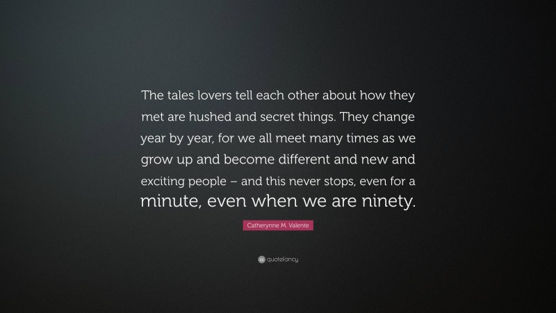 Catherynne M. Valente Quote: “The tales lovers tell each other about how they met are hushed and secret things. They change year by year, for we all meet many times as we grow up and become different and new and exciting people – and this never stops, even for a minute, even when we are ninety.”