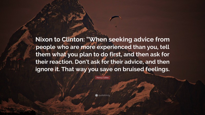 Nancy Gibbs Quote: “Nixon to Clinton: “When seeking advice from people who are more experienced than you, tell them what you plan to do first, and then ask for their reaction. Don’t ask for their advice, and then ignore it. That way you save on bruised feelings.”