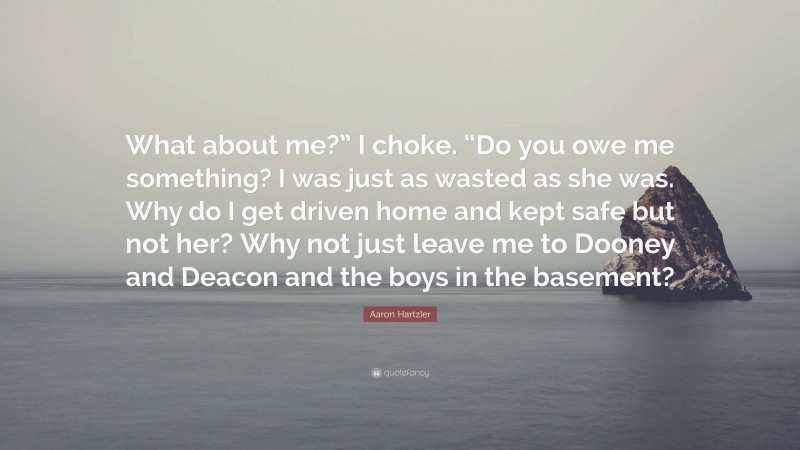 Aaron Hartzler Quote: “What about me?” I choke. “Do you owe me something? I was just as wasted as she was. Why do I get driven home and kept safe but not her? Why not just leave me to Dooney and Deacon and the boys in the basement?”