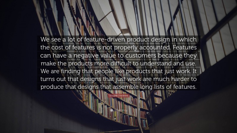 Douglas Crockford Quote: “We see a lot of feature-driven product design in which the cost of features is not properly accounted. Features can have a negative value to customers because they make the products more difficult to understand and use. We are finding that people like products that just work. It turns out that designs that just work are much harder to produce that designs that assemble long lists of features.”