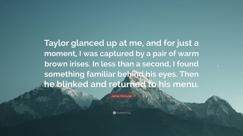 Jamie McGuire Quote: “Taylor glanced up at me, and for just a moment, I was captured by a pair of warm brown irises. In less than a second, I found something familiar behind his eyes. Then he blinked and returned to his menu.”