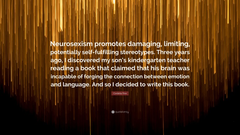 Cordelia Fine Quote: “Neurosexism promotes damaging, limiting, potentially self-fulfilling stereotypes. Three years ago, I discovered my son’s kindergarten teacher reading a book that claimed that his brain was incapable of forging the connection between emotion and language. And so I decided to write this book.”