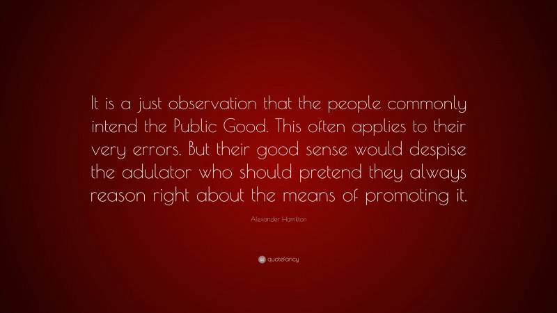 Alexander Hamilton Quote: “It is a just observation that the people commonly intend the Public Good. This often applies to their very errors. But their good sense would despise the adulator who should pretend they always reason right about the means of promoting it.”