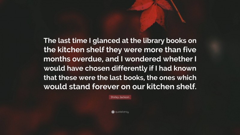 Shirley Jackson Quote: “The last time I glanced at the library books on the kitchen shelf they were more than five months overdue, and I wondered whether I would have chosen differently if I had known that these were the last books, the ones which would stand forever on our kitchen shelf.”