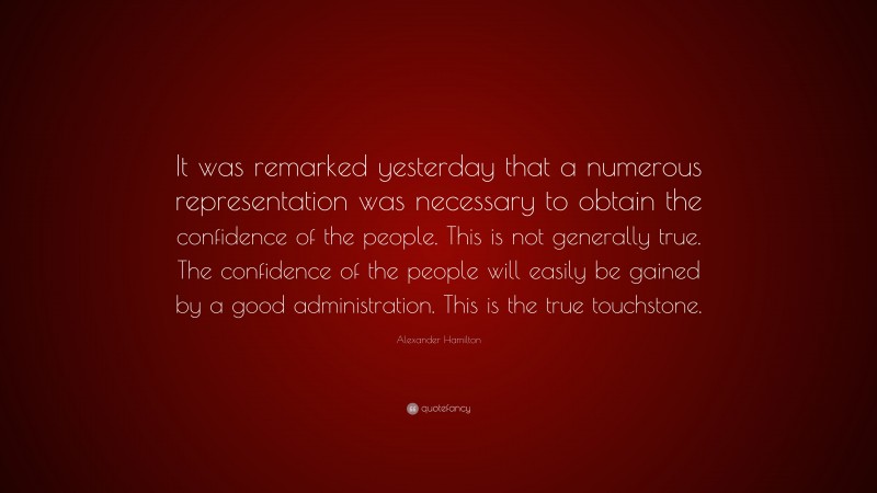 Alexander Hamilton Quote: “It was remarked yesterday that a numerous representation was necessary to obtain the confidence of the people. This is not generally true. The confidence of the people will easily be gained by a good administration. This is the true touchstone.”