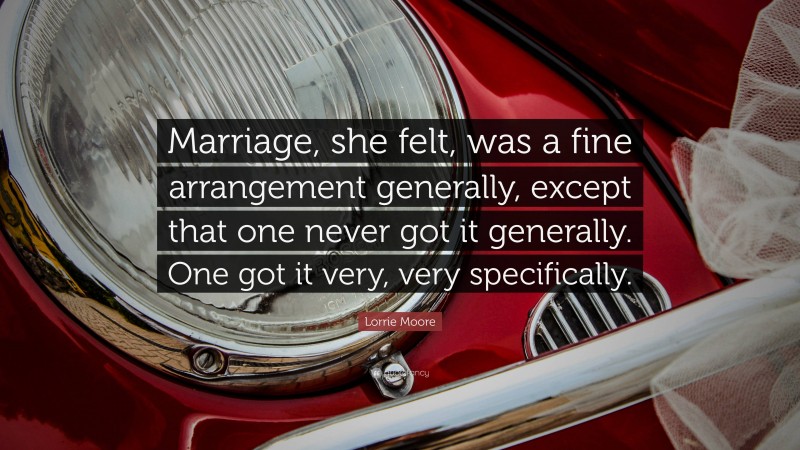 Lorrie Moore Quote: “Marriage, she felt, was a fine arrangement generally, except that one never got it generally. One got it very, very specifically.”