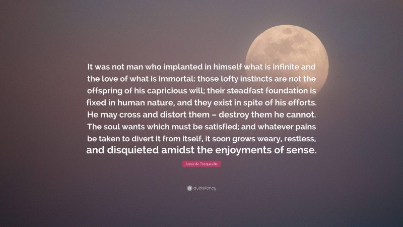 Alexis de Tocqueville Quote: “It was not man who implanted in himself what is infinite and the love of what is immortal: those lofty instincts are not the offspring of his capricious will; their steadfast foundation is fixed in human nature, and they exist in spite of his efforts. He may cross and distort them – destroy them he cannot. The soul wants which must be satisfied; and whatever pains be taken to divert it from itself, it soon grows weary, restless, and disquieted amidst the enjoyments of sense.”