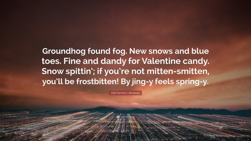 Old Farmer's Almanac Quote: “Groundhog found fog. New snows and blue toes. Fine and dandy for Valentine candy. Snow spittin’; if you’re not mitten-smitten, you’ll be frostbitten! By jing-y feels spring-y.”