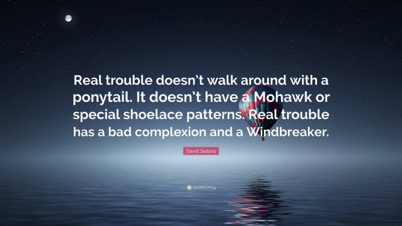 David Sedaris Quote: “Real trouble doesn’t walk around with a ponytail. It doesn’t have a Mohawk or special shoelace patterns. Real trouble has a bad complexion and a Windbreaker.”