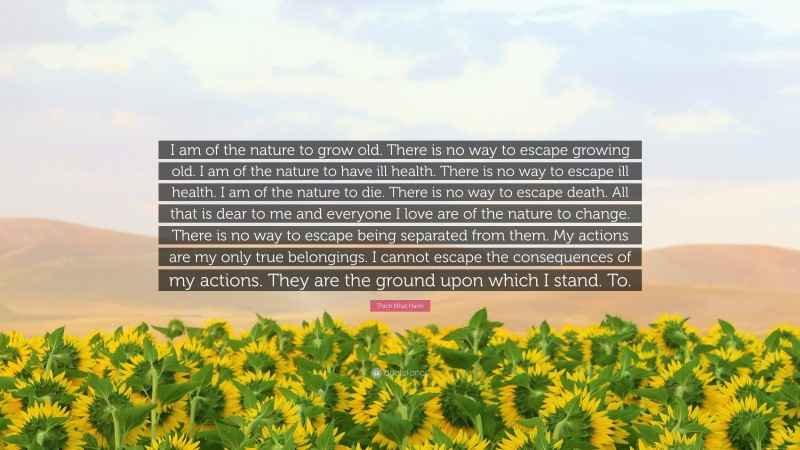 Thich Nhat Hanh Quote: “I am of the nature to grow old. There is no way to escape growing old. I am of the nature to have ill health. There is no way to escape ill health. I am of the nature to die. There is no way to escape death. All that is dear to me and everyone I love are of the nature to change. There is no way to escape being separated from them. My actions are my only true belongings. I cannot escape the consequences of my actions. They are the ground upon which I stand. To.”