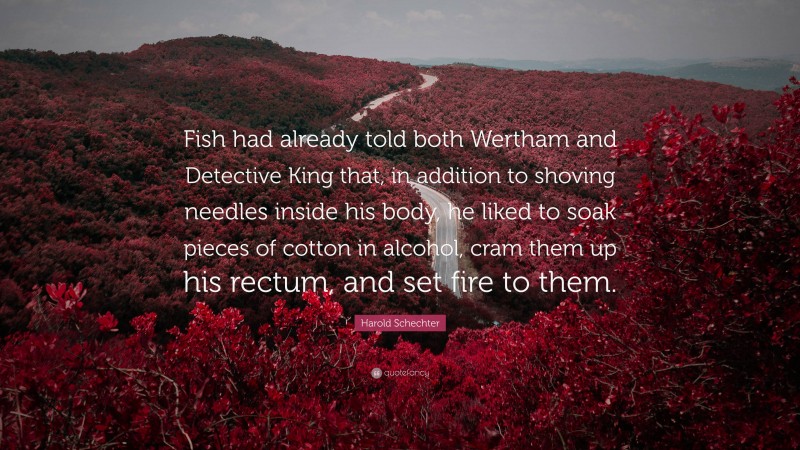 Harold Schechter Quote: “Fish had already told both Wertham and Detective King that, in addition to shoving needles inside his body, he liked to soak pieces of cotton in alcohol, cram them up his rectum, and set fire to them.”