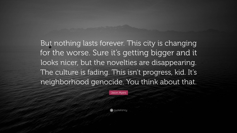 Jason Myers Quote: “But nothing lasts forever. This city is changing for the worse. Sure it’s getting bigger and it looks nicer, but the novelties are disappearing. The culture is fading. This isn’t progress, kid. It’s neighborhood genocide. You think about that.”