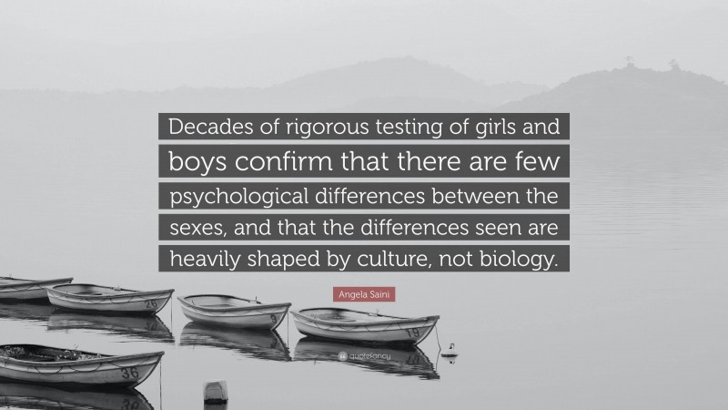Angela Saini Quote: “Decades of rigorous testing of girls and boys confirm that there are few psychological differences between the sexes, and that the differences seen are heavily shaped by culture, not biology.”